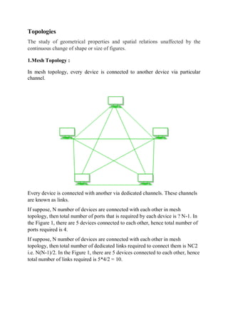 Topologies
The study of geometrical properties and spatial relations unaffected by the
continuous change of shape or size of figures.
1.Mesh Topology :
In mesh topology, every device is connected to another device via particular
channel.
Every device is connected with another via dedicated channels. These channels
are known as links.
If suppose, N number of devices are connected with each other in mesh
topology, then total number of ports that is required by each device is ? N-1. In
the Figure 1, there are 5 devices connected to each other, hence total number of
ports required is 4.
If suppose, N number of devices are connected with each other in mesh
topology, then total number of dedicated links required to connect them is NC2
i.e. N(N-1)/2. In the Figure 1, there are 5 devices connected to each other, hence
total number of links required is 5*4/2 = 10.
 