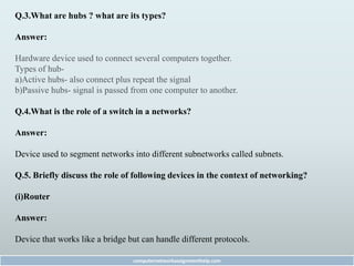 Q.3.What are hubs ? what are its types?
Answer:
Hardware device used to connect several computers together.
Types of hub-
a)Active hubs- also connect plus repeat the signal
b)Passive hubs- signal is passed from one computer to another.
Q.4.What is the role of a switch in a networks?
Answer:
Device used to segment networks into different subnetworks called subnets.
Q.5. Briefly discuss the role of following devices in the context of networking?
(i)Router
Answer:
Device that works like a bridge but can handle different protocols.
computernetworkassignmenthelp.com
 