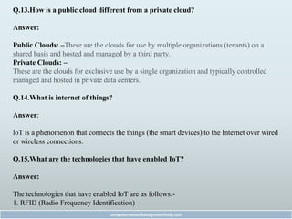 Q.13.How is a public cloud different from a private cloud?
Answer:
Public Clouds: –These are the clouds for use by multiple organizations (tenants) on a
shared basis and hosted and managed by a third party.
Private Clouds: –
These are the clouds for exclusive use by a single organization and typically controlled
managed and hosted in private data centers.
Q.14.What is internet of things?
Answer:
loT is a phenomenon that connects the things (the smart devices) to the Internet over wired
or wireless connections.
Q.15.What are the technologies that have enabled IoT?
Answer:
The technologies that have enabled IoT are as follows:-
1. RFID (Radio Frequency Identification)
computernetworkassignmenthelp.com
 