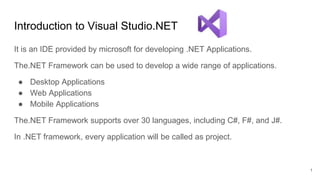 Introduction to Visual Studio.NET
It is an IDE provided by microsoft for developing .NET Applications.
The.NET Framework can be used to develop a wide range of applications.
● Desktop Applications
● Web Applications
● Mobile Applications
The.NET Framework supports over 30 languages, including C#, F#, and J#.
In .NET framework, every application will be called as project.
1
 