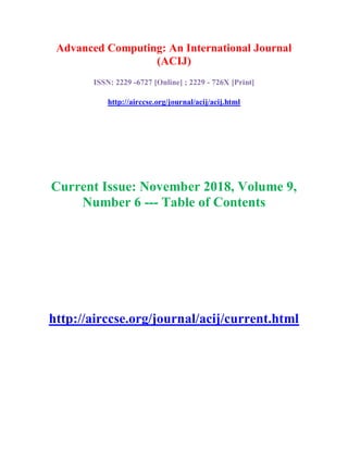 Advanced Computing: An International Journal
(ACIJ)
ISSN: 2229 -6727 [Online] ; 2229 - 726X [Print]
http://airccse.org/journal/acij/acij.html
Current Issue: November 2018, Volume 9,
Number 6 --- Table of Contents
http://airccse.org/journal/acij/current.html
 