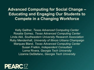 Advanced Computing for Social Change –
Educating and Engaging Our Students to
Compete in a Changing Workforce
Kelly Gaither, Texas Advanced Computing Center
Rosalia Gomez, Texas Advanced Computing Center
Linda Akli, Southeastern University Research Association
Ruby Mendenhall, University of Illinois Urbana Champaign
Marques Bland, Texas Advanced Computing Center
Susan Fratkin, Independent Consultant
Lorna Rivera, Georgia Tech University
Lizanne DeStefano, Georgia Tech University
 