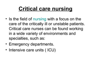 Critical care nursing
• Is the field of nursing with a focus on the
care of the critically ill or unstable patients.
Critical care nurses can be found working
in a wide variety of environments and
specialties, such as:
• Emergency departments.
• Intensive care units ( ICU)
 
