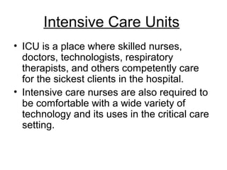 Intensive Care Units
• ICU is a place where skilled nurses,
doctors, technologists, respiratory
therapists, and others competently care
for the sickest clients in the hospital.
• Intensive care nurses are also required to
be comfortable with a wide variety of
technology and its uses in the critical care
setting.
 