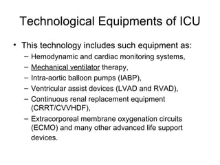 Technological Equipments of ICU
• This technology includes such equipment as:
– Hemodynamic and cardiac monitoring systems,
– Mechanical ventilator therapy,
– Intra-aortic balloon pumps (IABP),
– Ventricular assist devices (LVAD and RVAD),
– Continuous renal replacement equipment
(CRRT/CVVHDF),
– Extracorporeal membrane oxygenation circuits
(ECMO) and many other advanced life support
devices.
 