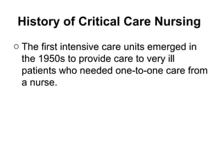 History of Critical Care Nursing
o The first intensive care units emerged in
the 1950s to provide care to very ill
patients who needed one-to-one care from
a nurse.
 