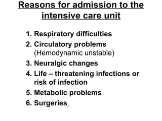 Reasons for admission to the
intensive care unit
1. Respiratory difficulties
2. Circulatory problems
(Hemodynamic unstable)
3. Neuralgic changes
4. Life – threatening infections or
risk of infection
5. Metabolic problems
6. Surgeries
 