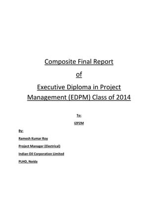 Composite Final Report
of
Executive Diploma in Project
Management (EDPM) Class of 2014
To:
I2P2M
By:
Ramesh Kumar Roy
Project Manager (Electrical)
Indian Oil Corporation Limited
PLHO, Noida
 