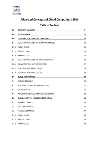 Advanced Concepts of Cloud Computing - 2014 
Table of Content 
1.0 EXECUTIVE SUMMARY 7 
2.0 INTRODUCTION 11 
3.0 CLASSIFICATION OF CLOUD COMPUTING 13 
3.1 CLASSIFICATION BASED ON DEPLOYMENT MODEL 13 
3.1.1 PUBLIC CLOUD 14 
3.1.2 PRIVATE CLOUD 15 
3.1.3 HYBRID CLOUD 16 
3.2 CLASSIFICATION BASED ON SERVICE PROVIDED 17 
3.2.1 INFRASTRUCTURE AS A SERVICE (IAAS) 17 
3.2.2 PLATFORM AS A SERVICE (PAAS) 18 
3.2.3 SOFTWARE AS A SERVICE (SAAS) 19 
4.0 CLOUD ARCHITECTURE 20 
4.1 OVERALL TOPOLOGY 20 
4.2 SOFTWARE DEFINED NETWORKING (SDN) 21 
4.3 VIRTUALIZATION 22 
4.4 APPLICATION PROGRAMMING INTERFACES (API) 23 
5.0 BUSINESS DRIVERS FOR CLOUD COMPUTING 24 
5.1 MANAGED SERVICES 24 
5.2 DISASTER RECOVERY 25 
5.3 FLEXIBLE OPERATION 27 
5.3.1 PUBLIC CLOUD 28 
5.3.2 PRIVATE CLOUD 28 
5.3.3 HYBRID CLOUD 29  