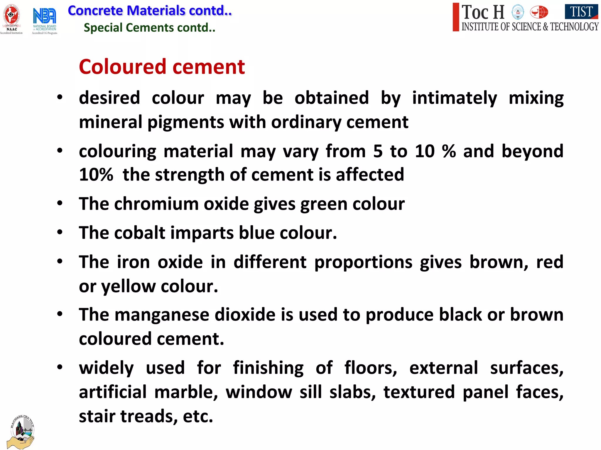 Special Cements contd..
Concrete Materials contd..
Coloured cement
• desired colour may be obtained by intimately mixing
mineral pigments with ordinary cement
• colouring material may vary from 5 to 10 % and beyond
10% the strength of cement is affected
• The chromium oxide gives green colour
• The cobalt imparts blue colour.
• The iron oxide in different proportions gives brown, red
or yellow colour.
• The manganese dioxide is used to produce black or brown
coloured cement.
• widely used for finishing of floors, external surfaces,
artificial marble, window sill slabs, textured panel faces,
stair treads, etc.
 