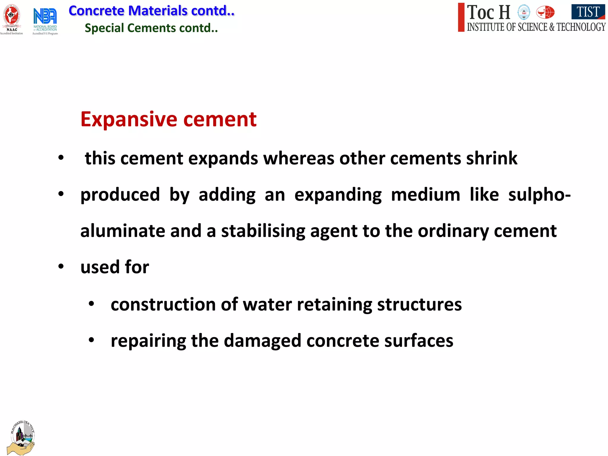 Special Cements contd..
Concrete Materials contd..
Expansive cement
• this cement expands whereas other cements shrink
• produced by adding an expanding medium like sulpho-
aluminate and a stabilising agent to the ordinary cement
• used for
• construction of water retaining structures
• repairing the damaged concrete surfaces
 