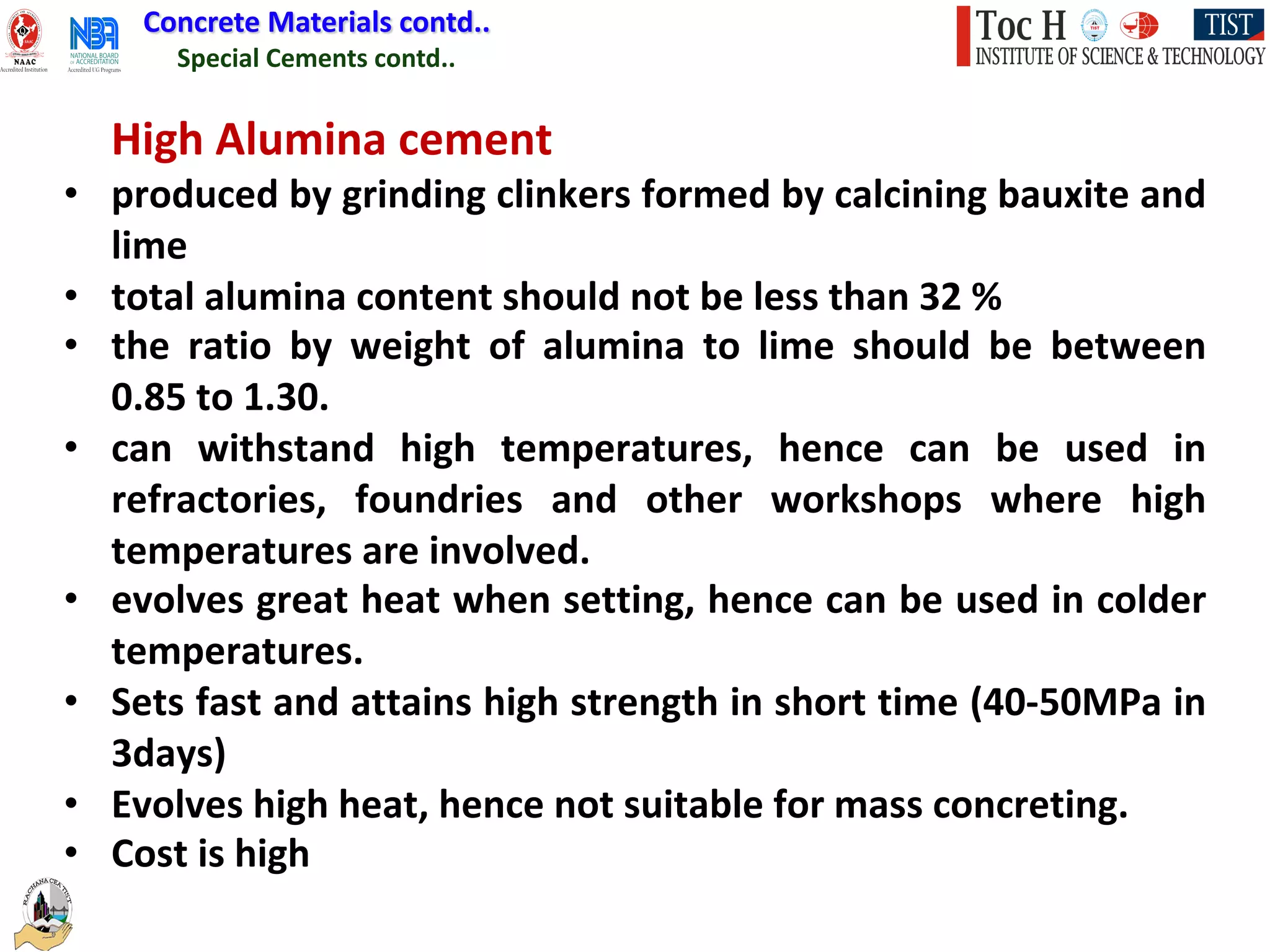 Special Cements contd..
Concrete Materials contd..
High Alumina cement
• produced by grinding clinkers formed by calcining bauxite and
lime
• total alumina content should not be less than 32 %
• the ratio by weight of alumina to lime should be between
0.85 to 1.30.
• can withstand high temperatures, hence can be used in
refractories, foundries and other workshops where high
temperatures are involved.
• evolves great heat when setting, hence can be used in colder
temperatures.
• Sets fast and attains high strength in short time (40-50MPa in
3days)
• Evolves high heat, hence not suitable for mass concreting.
• Cost is high
 