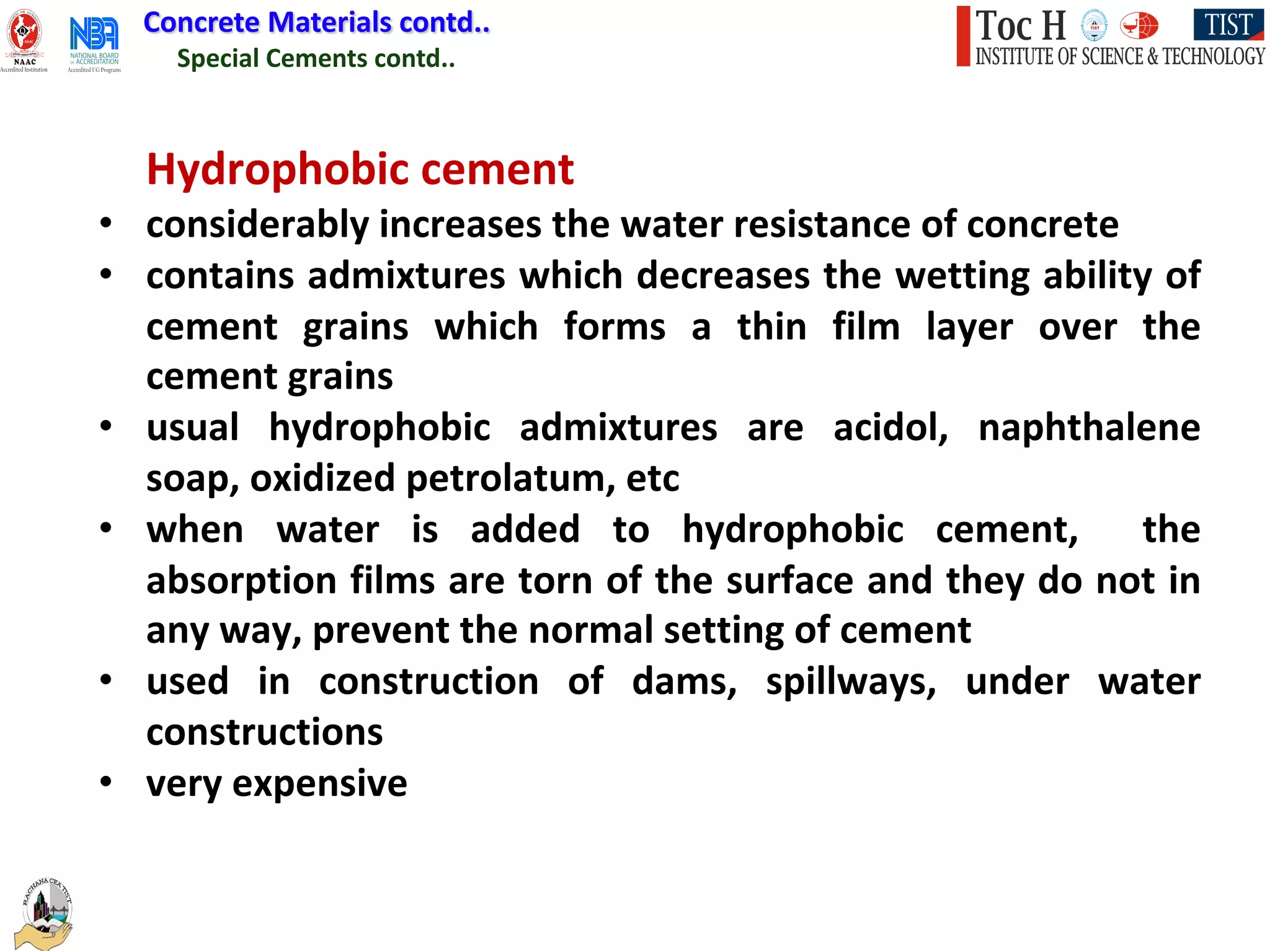 Special Cements contd..
Concrete Materials contd..
Hydrophobic cement
• considerably increases the water resistance of concrete
• contains admixtures which decreases the wetting ability of
cement grains which forms a thin film layer over the
cement grains
• usual hydrophobic admixtures are acidol, naphthalene
soap, oxidized petrolatum, etc
• when water is added to hydrophobic cement, the
absorption films are torn of the surface and they do not in
any way, prevent the normal setting of cement
• used in construction of dams, spillways, under water
constructions
• very expensive
 