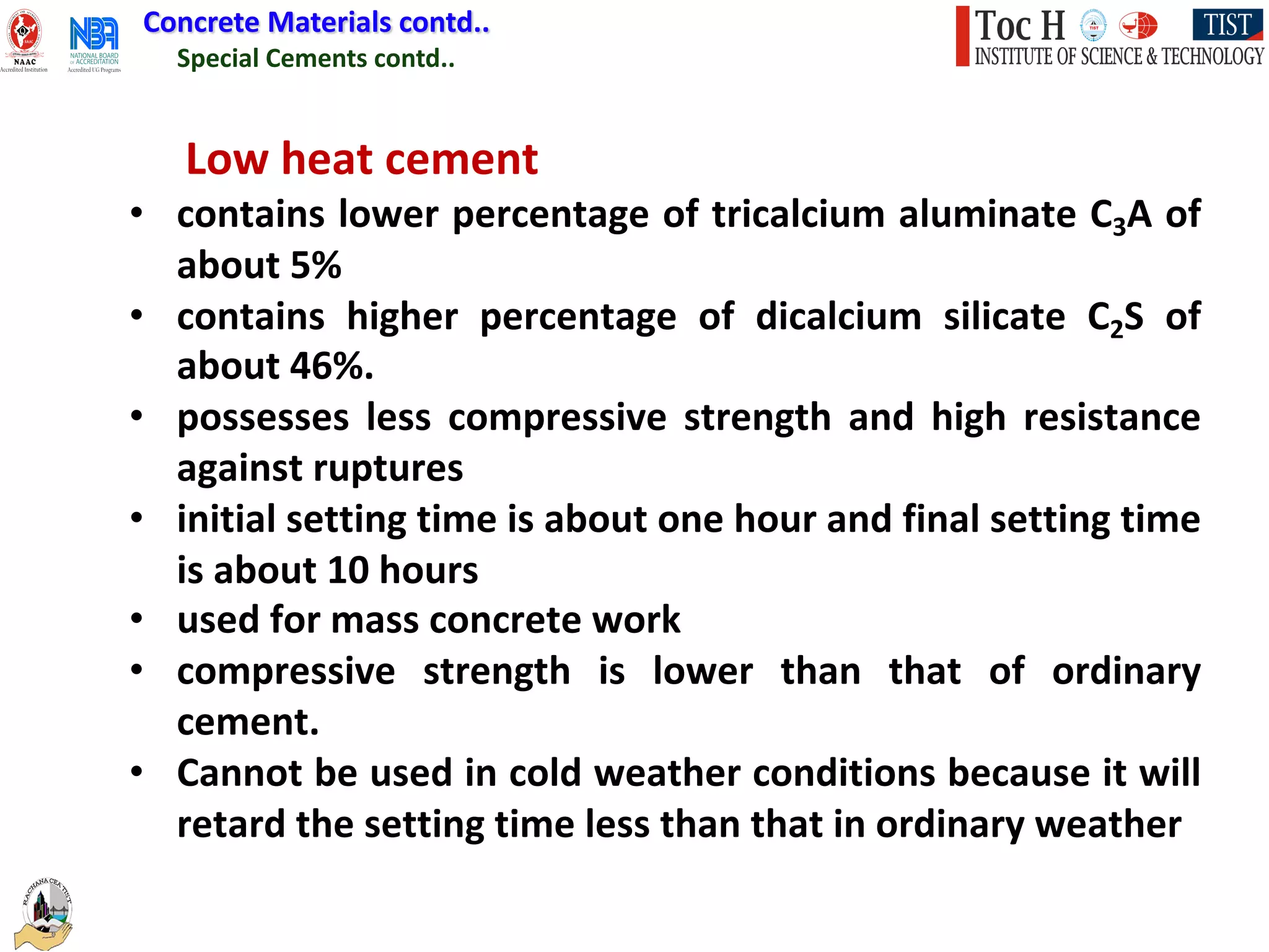 Special Cements contd..
Concrete Materials contd..
Low heat cement
• contains lower percentage of tricalcium aluminate C3A of
about 5%
• contains higher percentage of dicalcium silicate C2S of
about 46%.
• possesses less compressive strength and high resistance
against ruptures
• initial setting time is about one hour and final setting time
is about 10 hours
• used for mass concrete work
• compressive strength is lower than that of ordinary
cement.
• Cannot be used in cold weather conditions because it will
retard the setting time less than that in ordinary weather
 