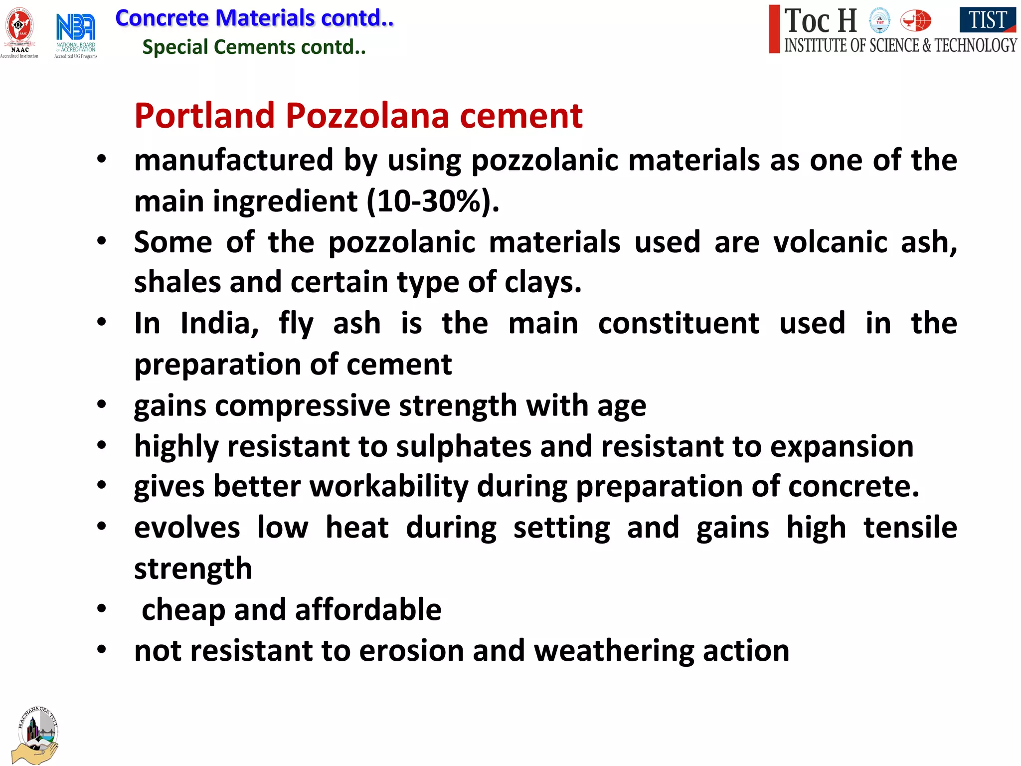 Special Cements contd..
Concrete Materials contd..
Portland Pozzolana cement
• manufactured by using pozzolanic materials as one of the
main ingredient (10-30%).
• Some of the pozzolanic materials used are volcanic ash,
shales and certain type of clays.
• In India, fly ash is the main constituent used in the
preparation of cement
• gains compressive strength with age
• highly resistant to sulphates and resistant to expansion
• gives better workability during preparation of concrete.
• evolves low heat during setting and gains high tensile
strength
• cheap and affordable
• not resistant to erosion and weathering action
 