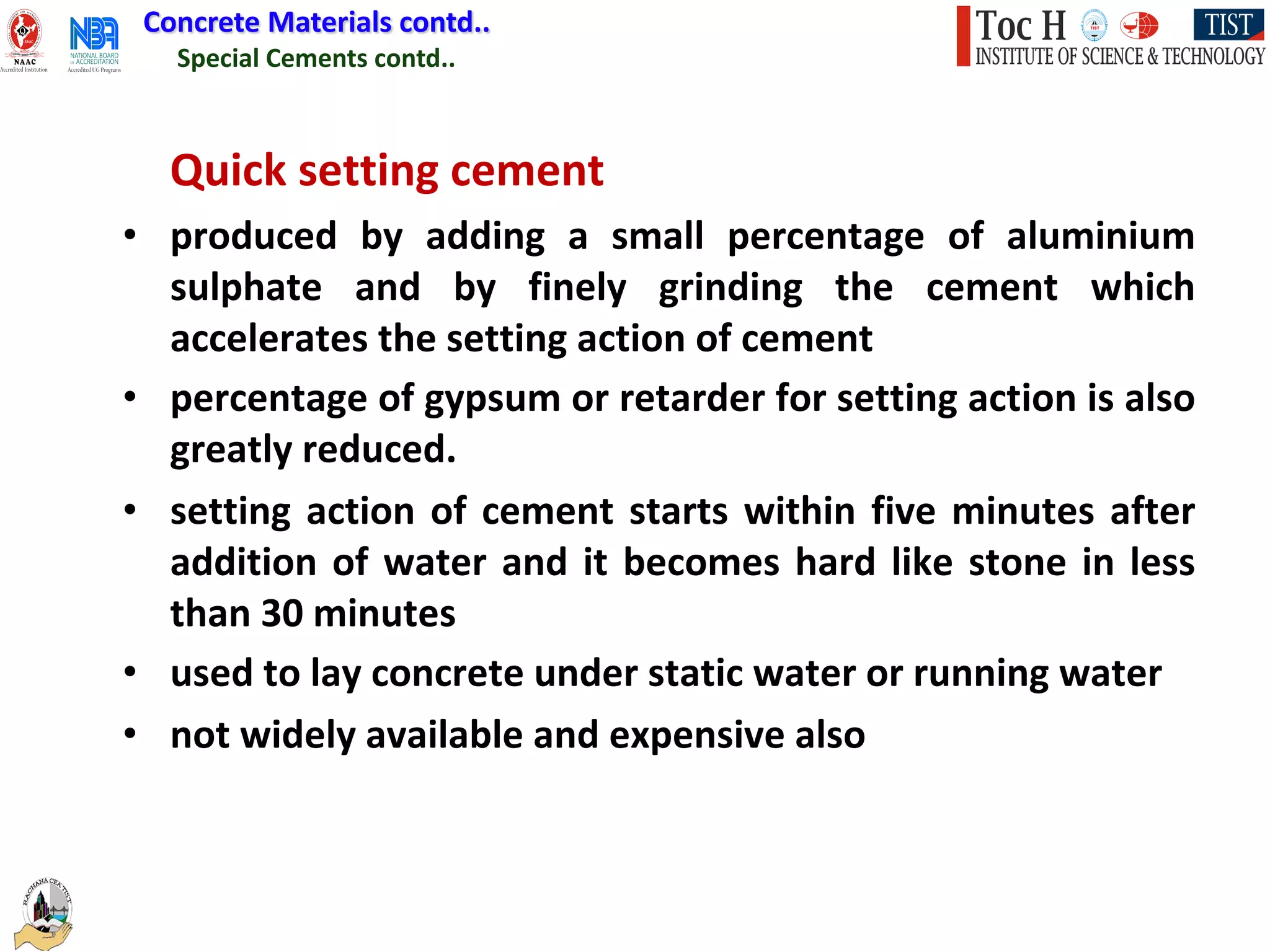 Special Cements contd..
Concrete Materials contd..
Quick setting cement
• produced by adding a small percentage of aluminium
sulphate and by finely grinding the cement which
accelerates the setting action of cement
• percentage of gypsum or retarder for setting action is also
greatly reduced.
• setting action of cement starts within five minutes after
addition of water and it becomes hard like stone in less
than 30 minutes
• used to lay concrete under static water or running water
• not widely available and expensive also
 
