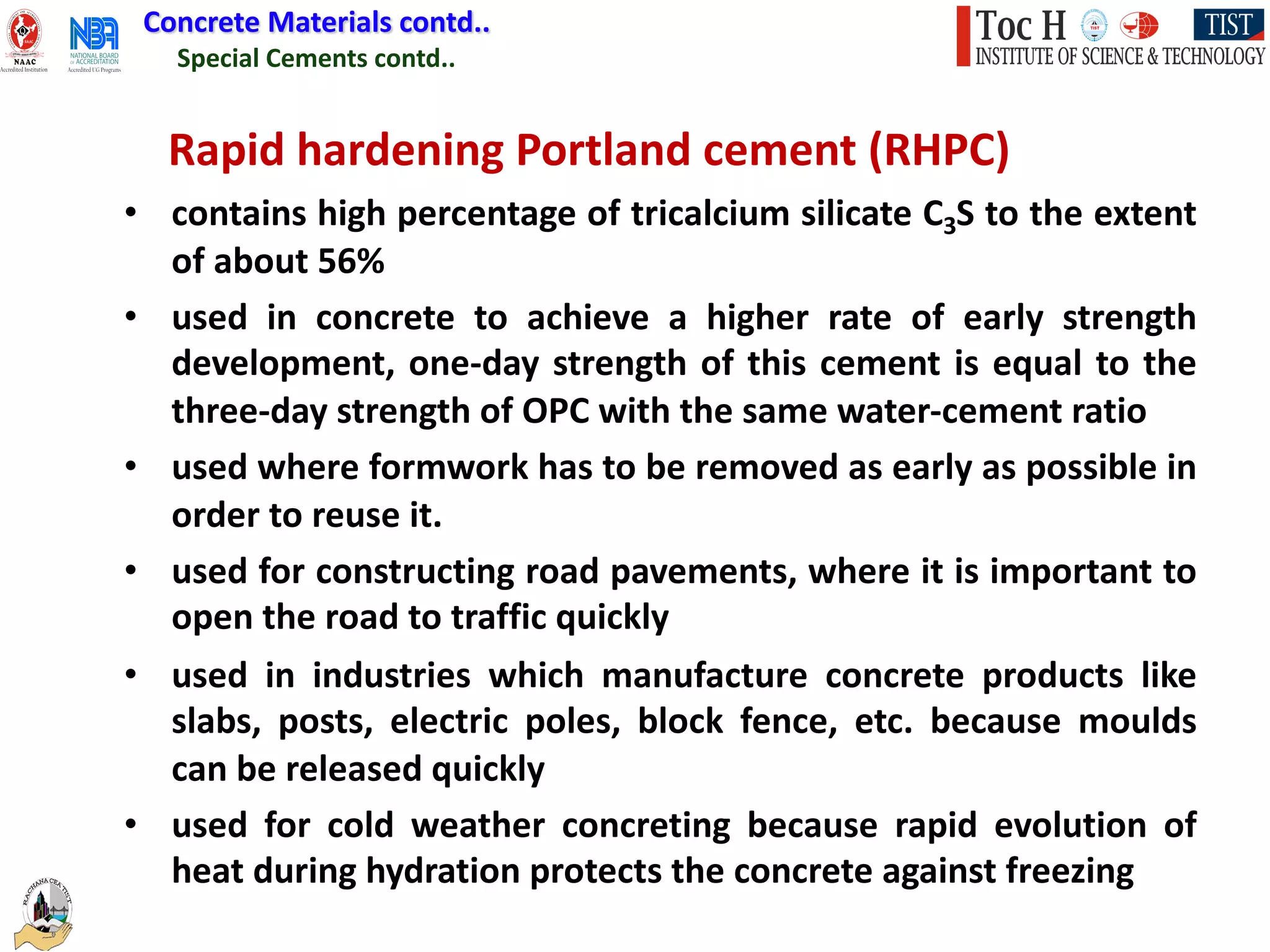 Special Cements contd..
Concrete Materials contd..
Rapid hardening Portland cement (RHPC)
• contains high percentage of tricalcium silicate C3S to the extent
of about 56%
• used in concrete to achieve a higher rate of early strength
development, one-day strength of this cement is equal to the
three-day strength of OPC with the same water-cement ratio
• used where formwork has to be removed as early as possible in
order to reuse it.
• used for constructing road pavements, where it is important to
open the road to traffic quickly
• used in industries which manufacture concrete products like
slabs, posts, electric poles, block fence, etc. because moulds
can be released quickly
• used for cold weather concreting because rapid evolution of
heat during hydration protects the concrete against freezing
 