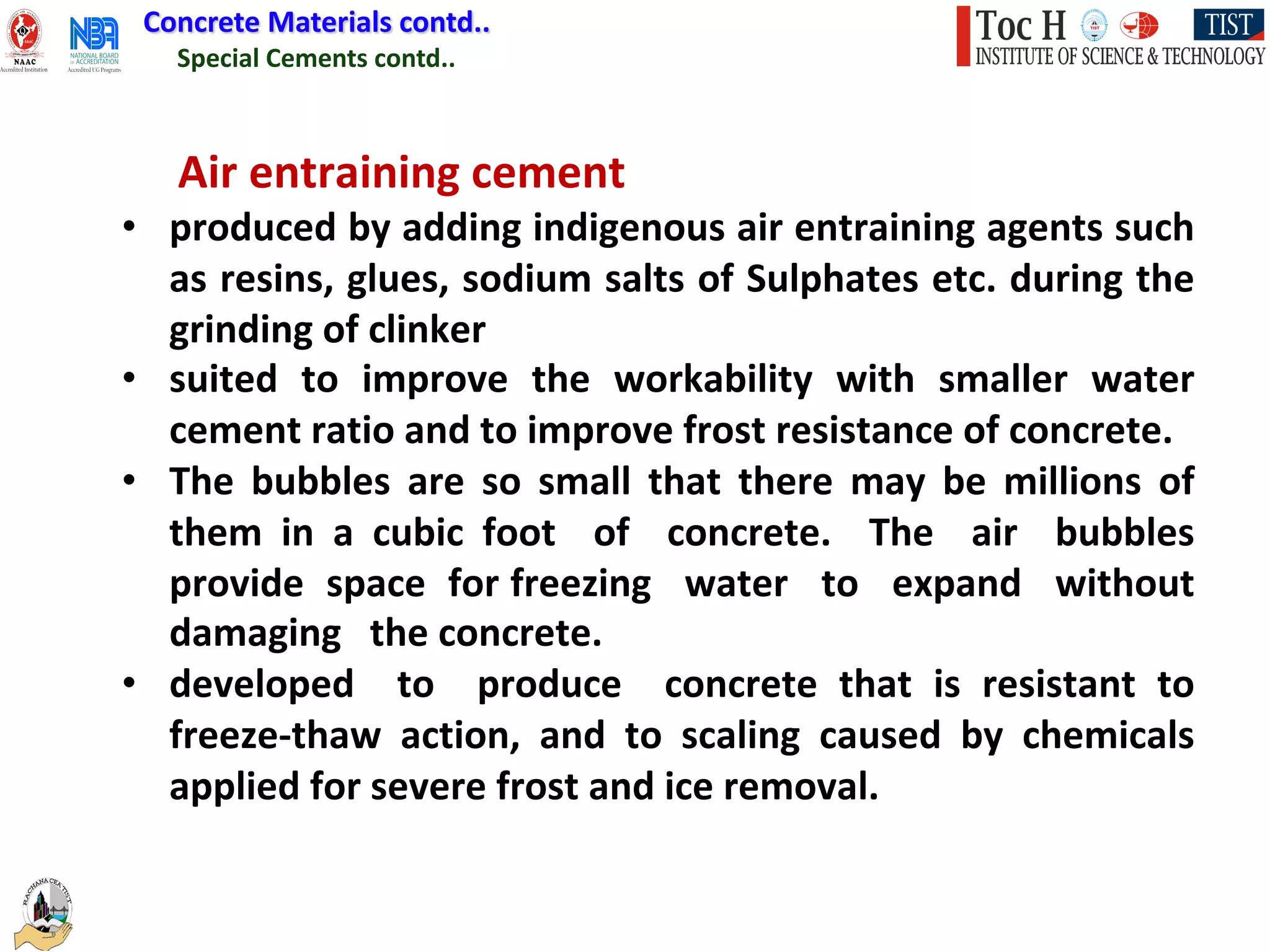 Special Cements contd..
Concrete Materials contd..
Air entraining cement
• produced by adding indigenous air entraining agents such
as resins, glues, sodium salts of Sulphates etc. during the
grinding of clinker
• suited to improve the workability with smaller water
cement ratio and to improve frost resistance of concrete.
• The bubbles are so small that there may be millions of
them in a cubic foot of concrete. The air bubbles
provide space for freezing water to expand without
damaging the concrete.
• developed to produce concrete that is resistant to
freeze-thaw action, and to scaling caused by chemicals
applied for severe frost and ice removal.
 