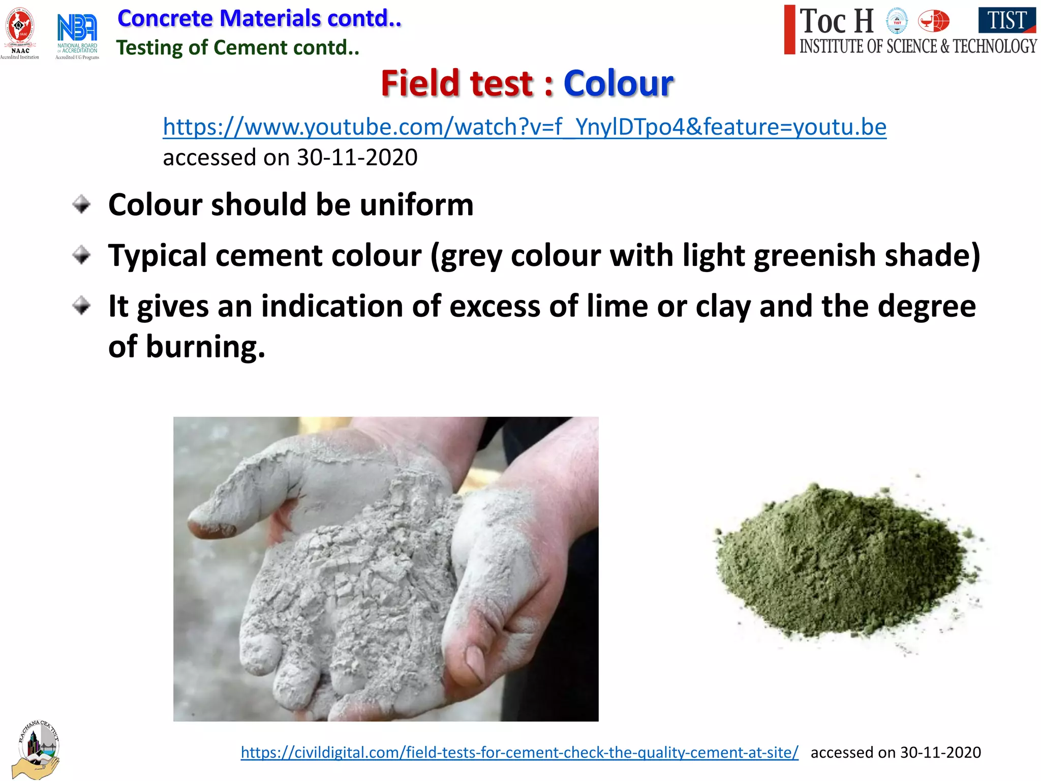 Concrete Materials contd..
Colour should be uniform
Typical cement colour (grey colour with light greenish shade)
It gives an indication of excess of lime or clay and the degree
of burning.
Field test : Colour
Testing of Cement contd..
https://www.youtube.com/watch?v=f_YnylDTpo4&feature=youtu.be
accessed on 30-11-2020
https://civildigital.com/field-tests-for-cement-check-the-quality-cement-at-site/ accessed on 30-11-2020
 
