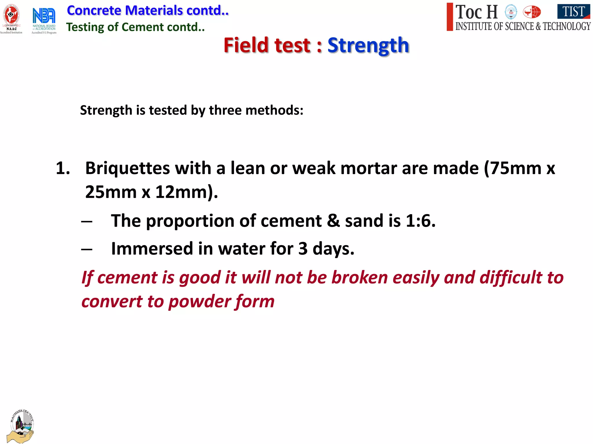 Concrete Materials contd..
Testing of Cement contd..
Field test : Strength
1. Briquettes with a lean or weak mortar are made (75mm x
25mm x 12mm).
– The proportion of cement & sand is 1:6.
– Immersed in water for 3 days.
If cement is good it will not be broken easily and difficult to
convert to powder form
Strength is tested by three methods:
 