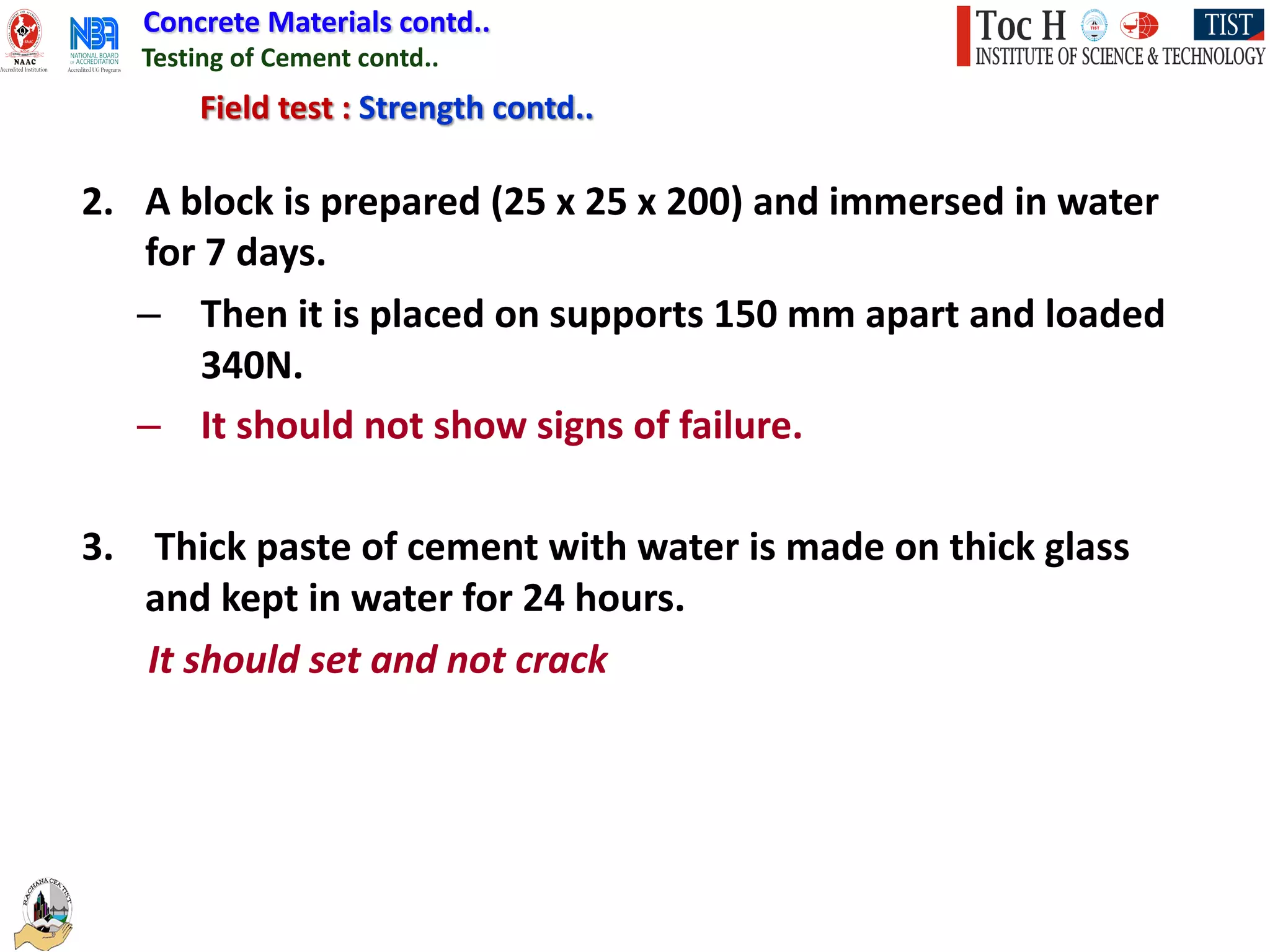 Concrete Materials contd..
Testing of Cement contd..
Field test : Strength contd..
2. A block is prepared (25 x 25 x 200) and immersed in water
for 7 days.
– Then it is placed on supports 150 mm apart and loaded
340N.
– It should not show signs of failure.
3. Thick paste of cement with water is made on thick glass
and kept in water for 24 hours.
It should set and not crack
 