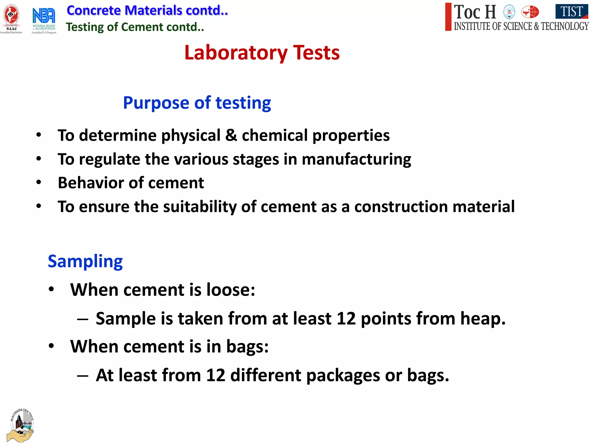 Concrete Materials contd..
Testing of Cement contd..
Laboratory Tests
Sampling
• When cement is loose:
– Sample is taken from at least 12 points from heap.
• When cement is in bags:
– At least from 12 different packages or bags.
Purpose of testing
• To determine physical & chemical properties
• To regulate the various stages in manufacturing
• Behavior of cement
• To ensure the suitability of cement as a construction material
 