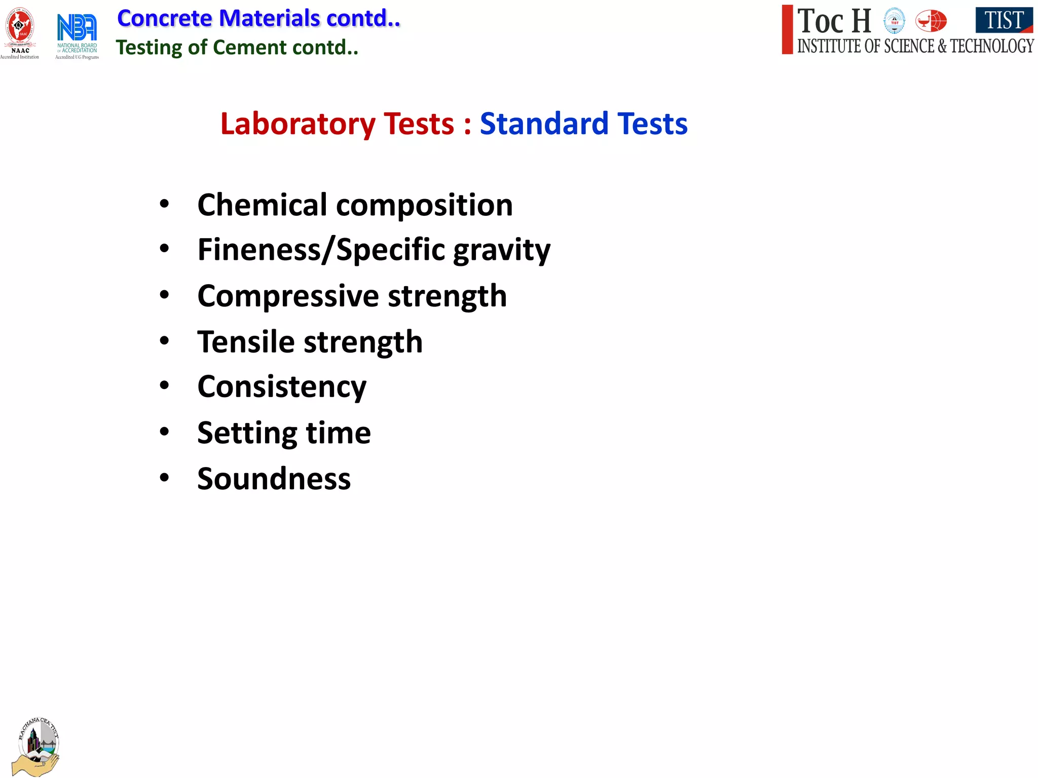 Concrete Materials contd..
Testing of Cement contd..
Laboratory Tests : Standard Tests
• Chemical composition
• Fineness/Specific gravity
• Compressive strength
• Tensile strength
• Consistency
• Setting time
• Soundness
 