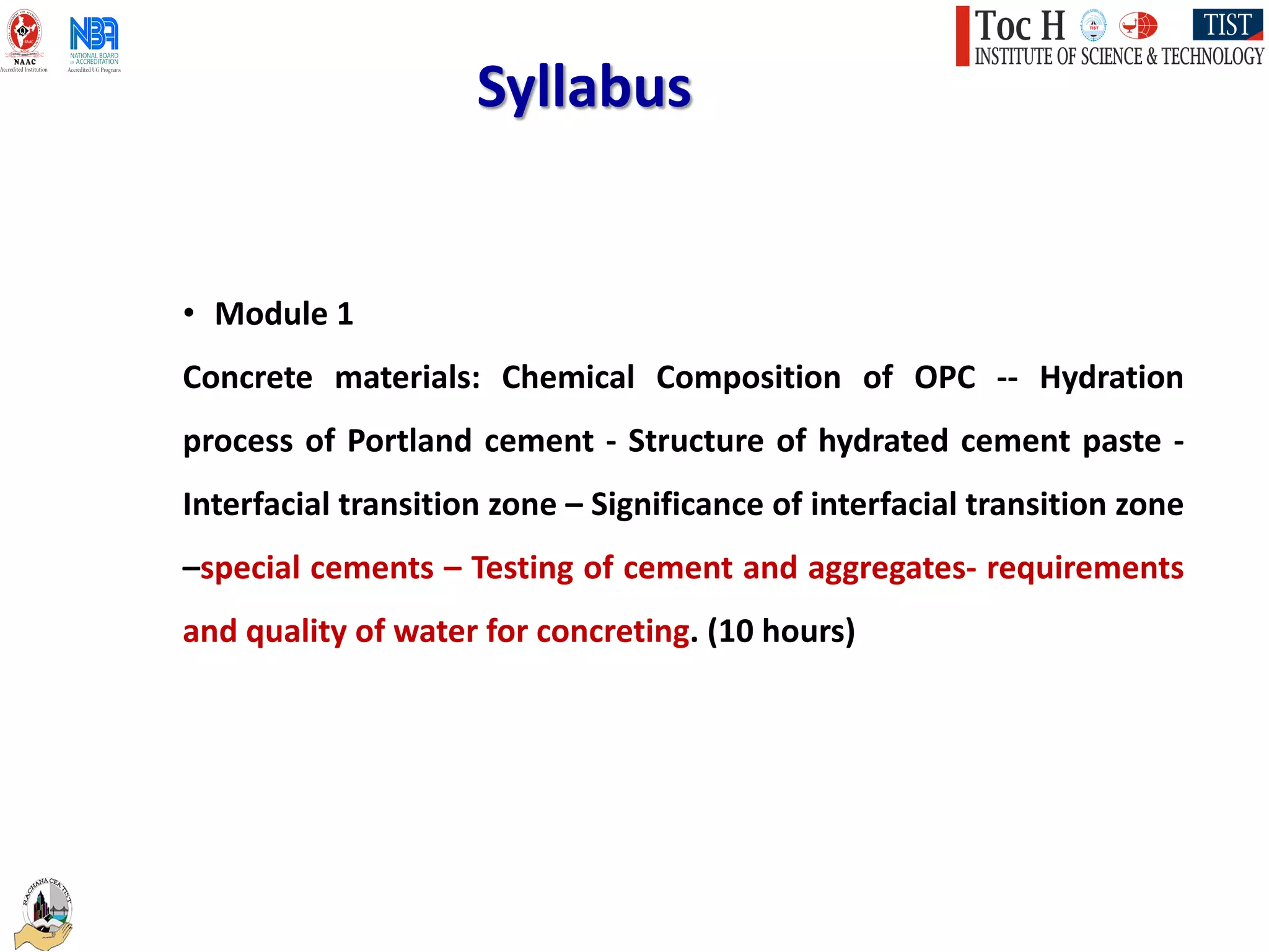Syllabus
• Module 1
Concrete materials: Chemical Composition of OPC -- Hydration
process of Portland cement - Structure of hydrated cement paste -
Interfacial transition zone – Significance of interfacial transition zone
–special cements – Testing of cement and aggregates- requirements
and quality of water for concreting. (10 hours)
 