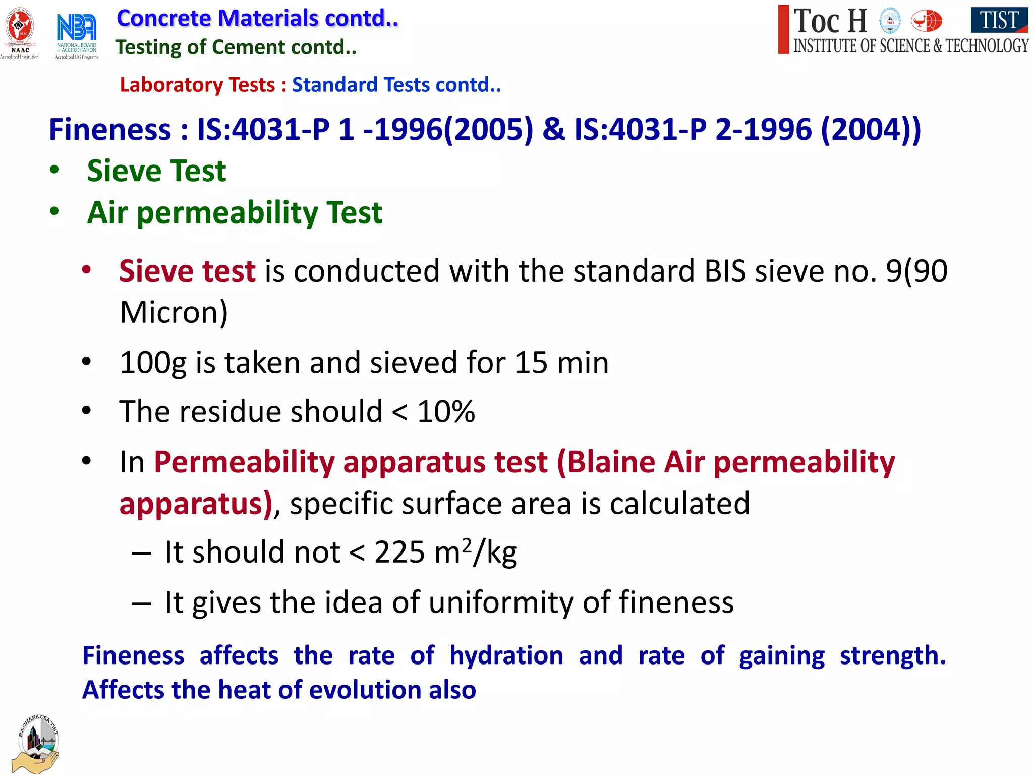 Concrete Materials contd..
Testing of Cement contd..
Laboratory Tests : Standard Tests contd..
Fineness : IS:4031-P 1 -1996(2005) & IS:4031-P 2-1996 (2004))
• Sieve Test
• Air permeability Test
• Sieve test is conducted with the standard BIS sieve no. 9(90
Micron)
• 100g is taken and sieved for 15 min
• The residue should < 10%
• In Permeability apparatus test (Blaine Air permeability
apparatus), specific surface area is calculated
– It should not < 225 m2/kg
– It gives the idea of uniformity of fineness
Fineness affects the rate of hydration and rate of gaining strength.
Affects the heat of evolution also
 