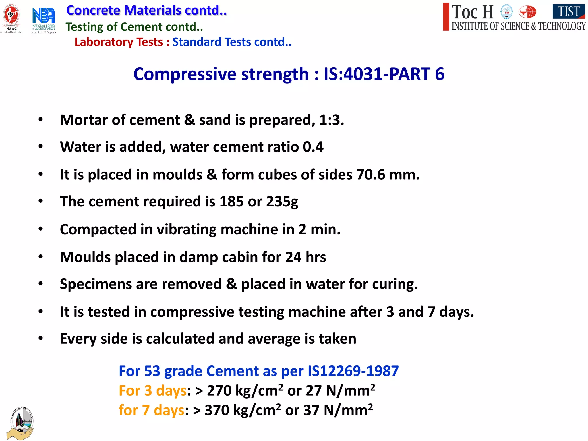 Concrete Materials contd..
Testing of Cement contd..
Laboratory Tests : Standard Tests contd..
Compressive strength : IS:4031-PART 6
• Mortar of cement & sand is prepared, 1:3.
• Water is added, water cement ratio 0.4
• It is placed in moulds & form cubes of sides 70.6 mm.
• The cement required is 185 or 235g
• Compacted in vibrating machine in 2 min.
• Moulds placed in damp cabin for 24 hrs
• Specimens are removed & placed in water for curing.
• It is tested in compressive testing machine after 3 and 7 days.
• Every side is calculated and average is taken
For 53 grade Cement as per IS12269-1987
For 3 days: > 270 kg/cm2 or 27 N/mm2
for 7 days: > 370 kg/cm2 or 37 N/mm2
 