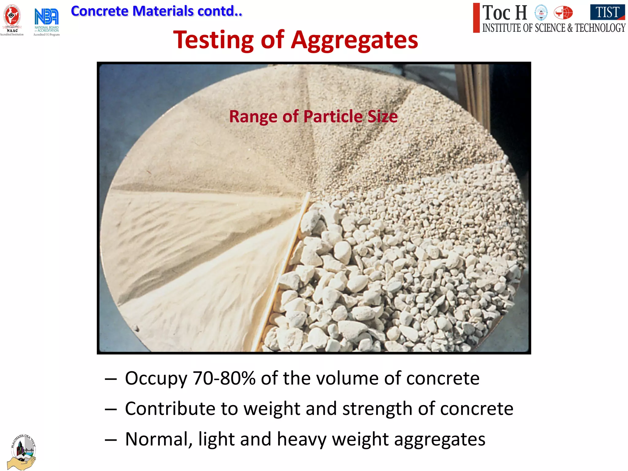 Testing of Aggregates
Concrete Materials contd..
– Occupy 70-80% of the volume of concrete
– Contribute to weight and strength of concrete
– Normal, light and heavy weight aggregates
Range of Particle Size
 