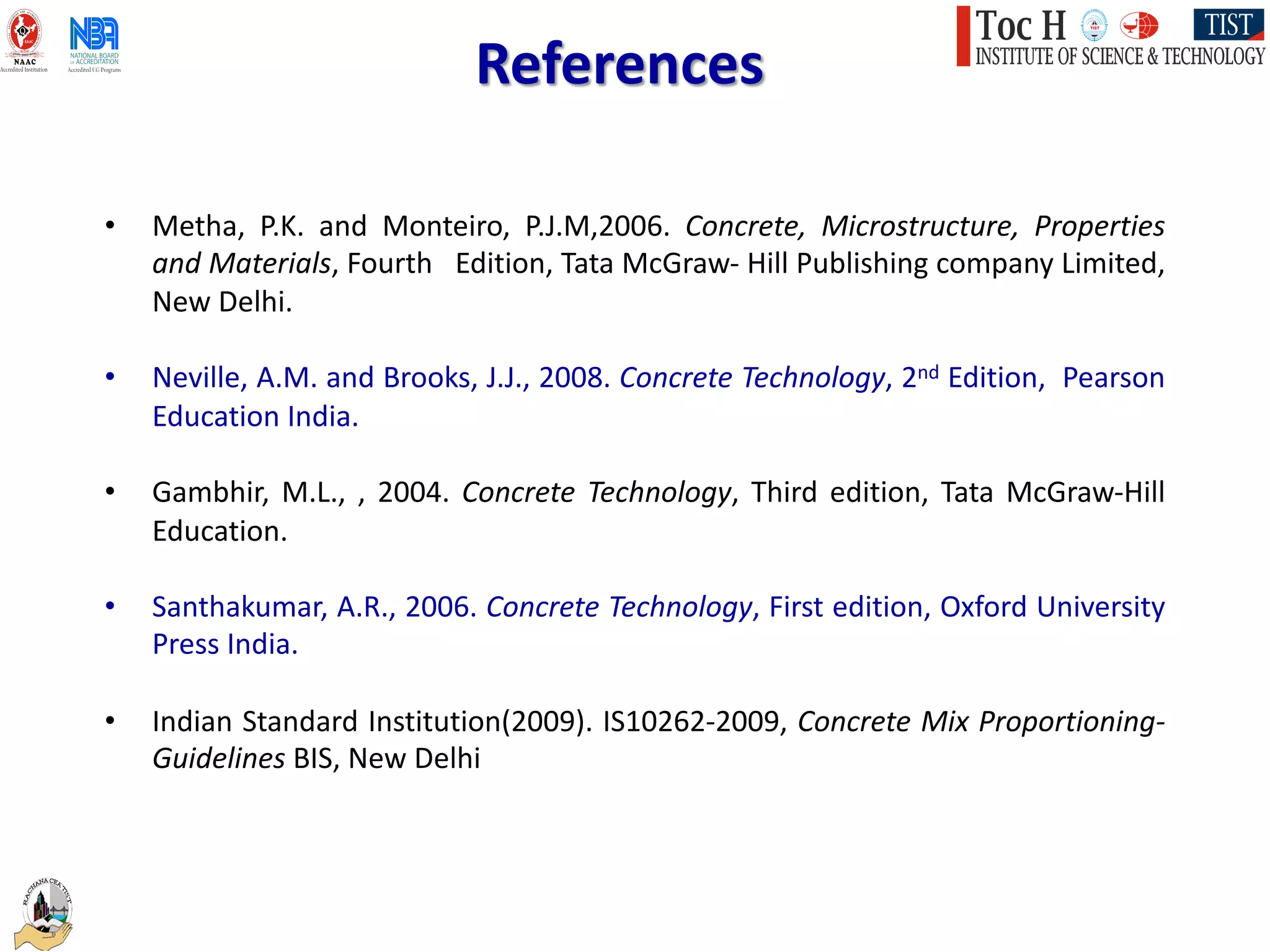 • Metha, P.K. and Monteiro, P.J.M,2006. Concrete, Microstructure, Properties
and Materials, Fourth Edition, Tata McGraw- Hill Publishing company Limited,
New Delhi.
• Neville, A.M. and Brooks, J.J., 2008. Concrete Technology, 2nd Edition, Pearson
Education India.
• Gambhir, M.L., , 2004. Concrete Technology, Third edition, Tata McGraw-Hill
Education.
• Santhakumar, A.R., 2006. Concrete Technology, First edition, Oxford University
Press India.
• Indian Standard Institution(2009). IS10262-2009, Concrete Mix Proportioning-
Guidelines BIS, New Delhi
References
 