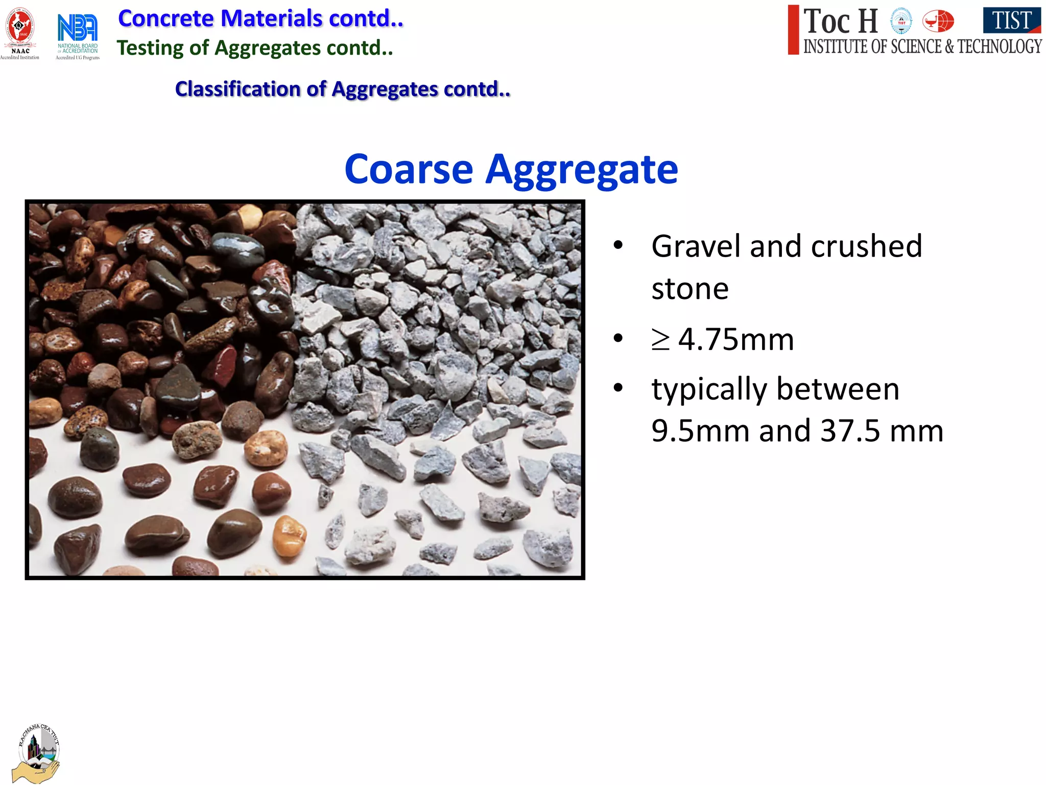 Concrete Materials contd..
Testing of Aggregates contd..
• Gravel and crushed
stone
• ³ 4.75mm
• typically between
9.5mm and 37.5 mm
Coarse Aggregate
Classification of Aggregates contd..
 