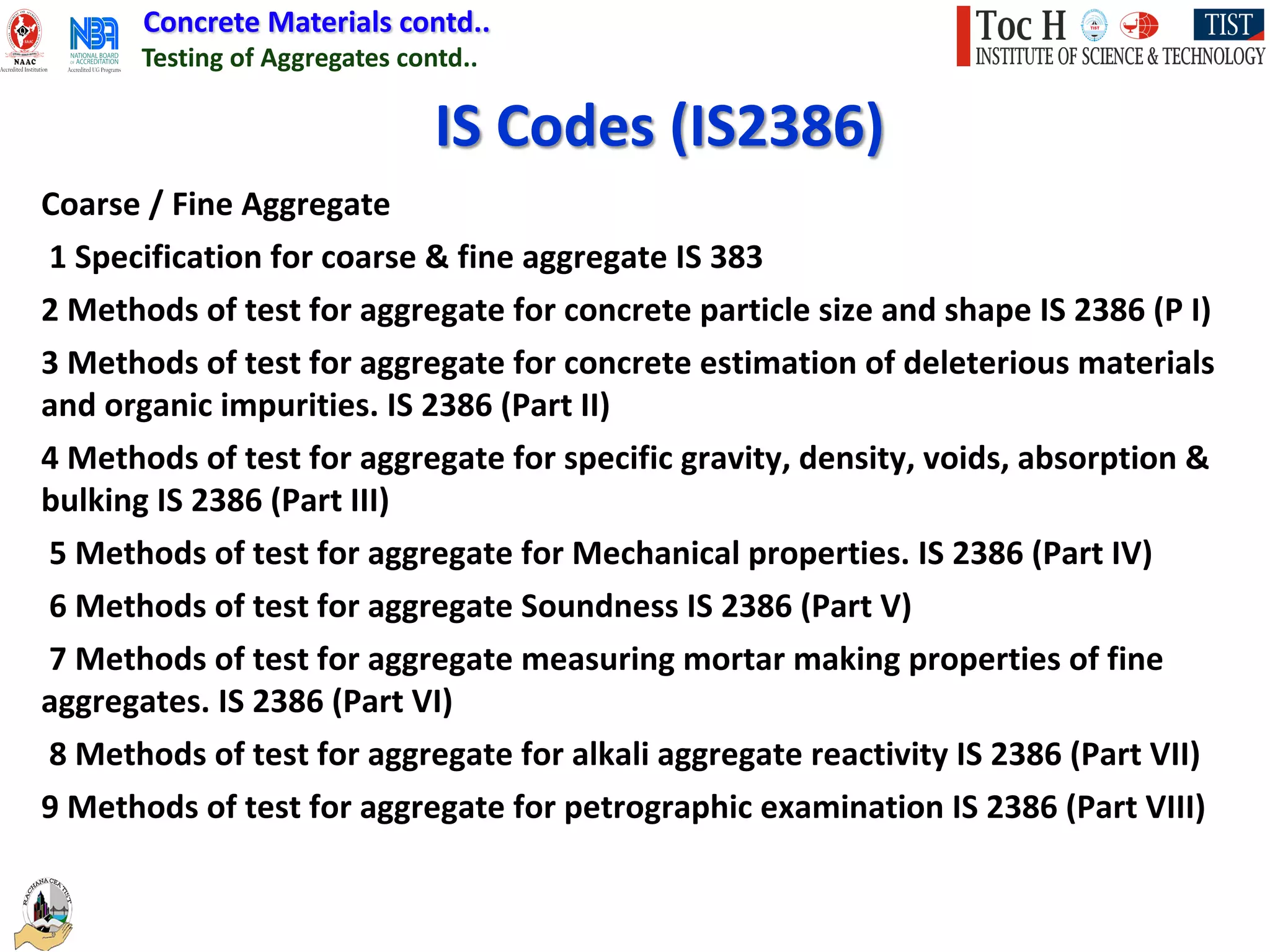Concrete Materials contd..
Testing of Aggregates contd..
IS Codes (IS2386)
Coarse / Fine Aggregate
1 Specification for coarse & fine aggregate IS 383
2 Methods of test for aggregate for concrete particle size and shape IS 2386 (P I)
3 Methods of test for aggregate for concrete estimation of deleterious materials
and organic impurities. IS 2386 (Part II)
4 Methods of test for aggregate for specific gravity, density, voids, absorption &
bulking IS 2386 (Part III)
5 Methods of test for aggregate for Mechanical properties. IS 2386 (Part IV)
6 Methods of test for aggregate Soundness IS 2386 (Part V)
7 Methods of test for aggregate measuring mortar making properties of fine
aggregates. IS 2386 (Part VI)
8 Methods of test for aggregate for alkali aggregate reactivity IS 2386 (Part VII)
9 Methods of test for aggregate for petrographic examination IS 2386 (Part VIII)
 
