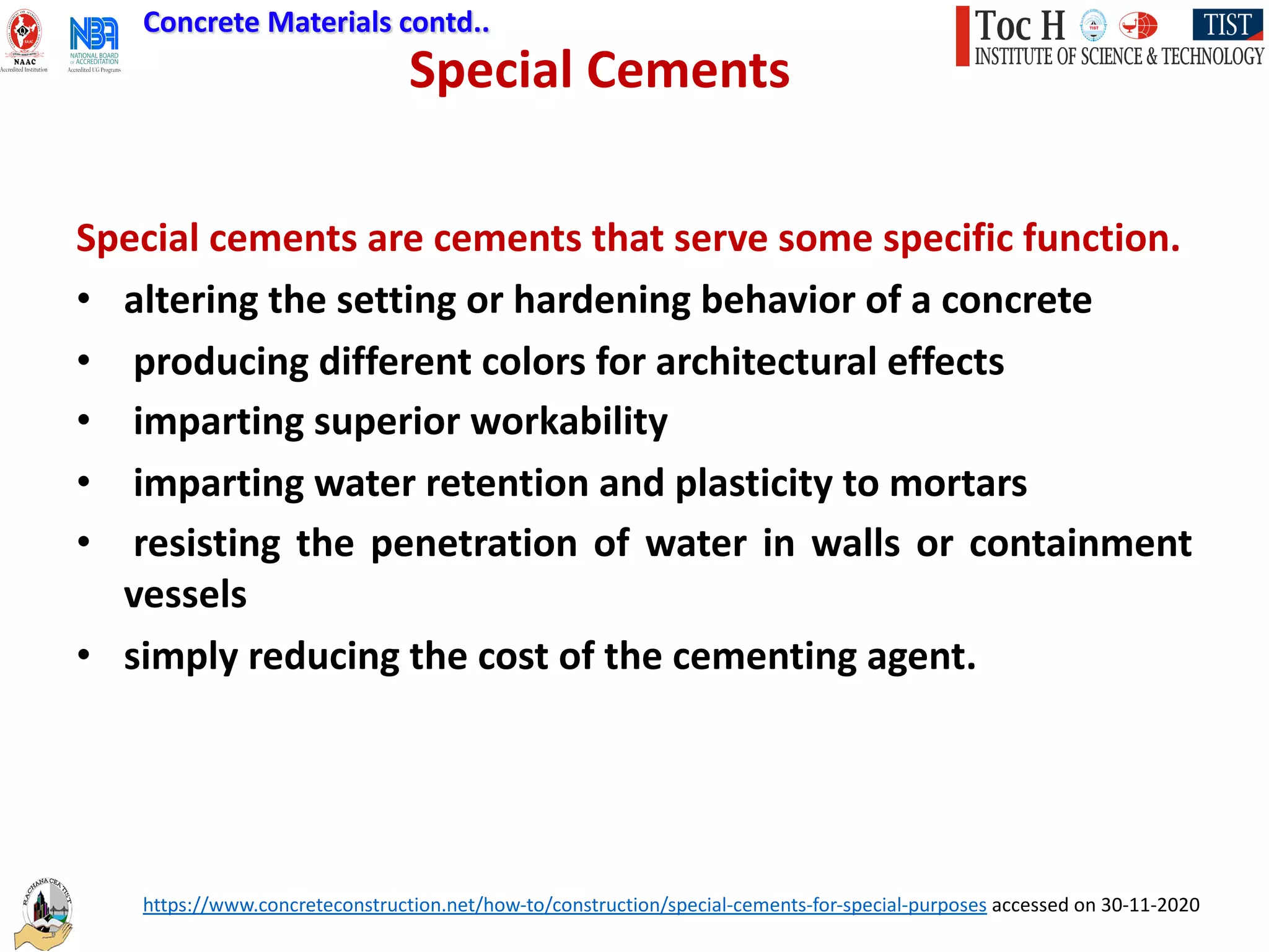 Special Cements
Special cements are cements that serve some specific function.
• altering the setting or hardening behavior of a concrete
• producing different colors for architectural effects
• imparting superior workability
• imparting water retention and plasticity to mortars
• resisting the penetration of water in walls or containment
vessels
• simply reducing the cost of the cementing agent.
https://www.concreteconstruction.net/how-to/construction/special-cements-for-special-purposes accessed on 30-11-2020
Concrete Materials contd..
 