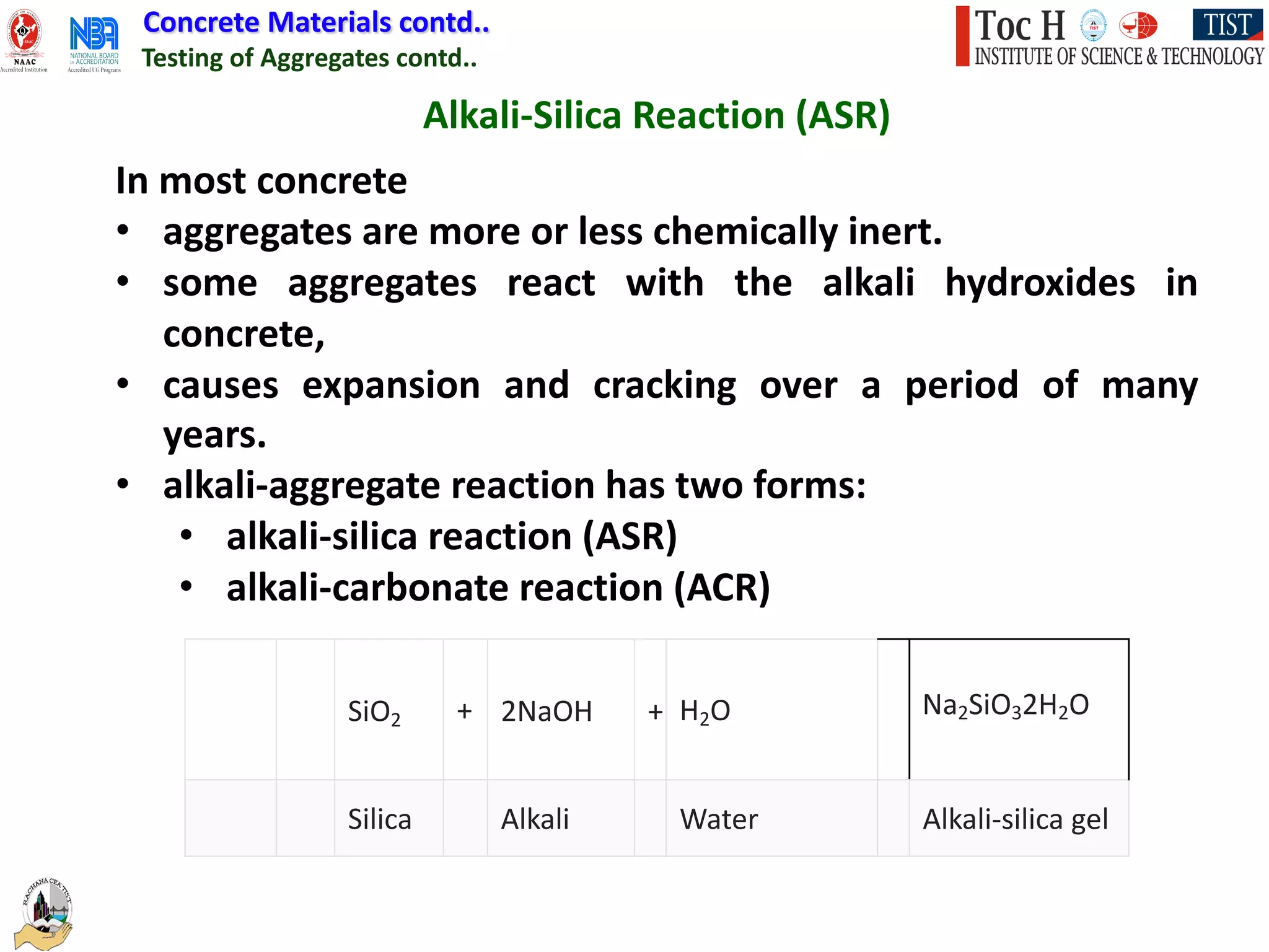 Concrete Materials contd..
Testing of Aggregates contd..
Alkali-Silica Reaction (ASR)
In most concrete
• aggregates are more or less chemically inert.
• some aggregates react with the alkali hydroxides in
concrete,
• causes expansion and cracking over a period of many
years.
• alkali-aggregate reaction has two forms:
• alkali-silica reaction (ASR)
• alkali-carbonate reaction (ACR)
SiO2 + 2NaOH + H2O Na2SiO32H2O
Silica Alkali Water Alkali-silica gel
 