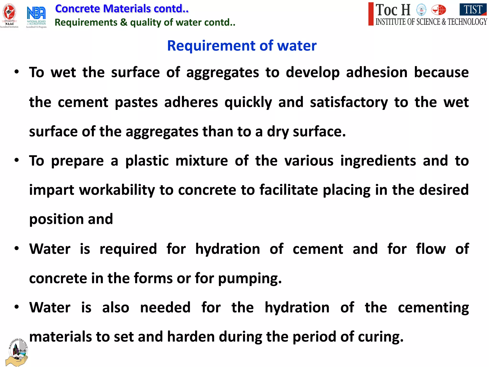 Concrete Materials contd..
Requirements & quality of water contd..
Requirement of water
• To wet the surface of aggregates to develop adhesion because
the cement pastes adheres quickly and satisfactory to the wet
surface of the aggregates than to a dry surface.
• To prepare a plastic mixture of the various ingredients and to
impart workability to concrete to facilitate placing in the desired
position and
• Water is required for hydration of cement and for flow of
concrete in the forms or for pumping.
• Water is also needed for the hydration of the cementing
materials to set and harden during the period of curing.
 