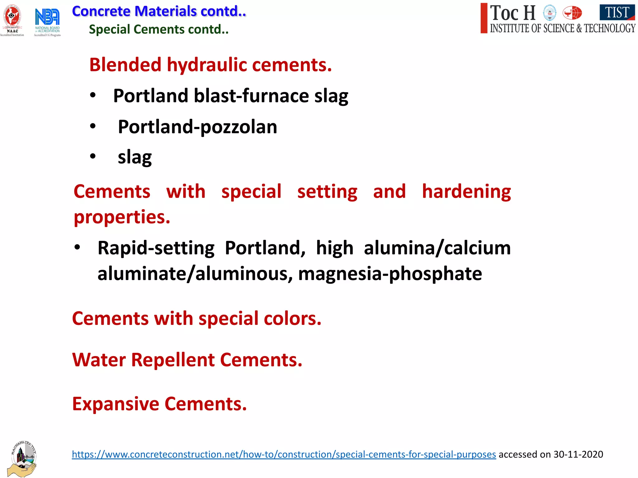 https://www.concreteconstruction.net/how-to/construction/special-cements-for-special-purposes accessed on 30-11-2020
Special Cements contd..
Blended hydraulic cements.
• Portland blast-furnace slag
• Portland-pozzolan
• slag
Cements with special setting and hardening
properties.
• Rapid-setting Portland, high alumina/calcium
aluminate/aluminous, magnesia-phosphate
Cements with special colors.
Water Repellent Cements.
Expansive Cements.
Concrete Materials contd..
 