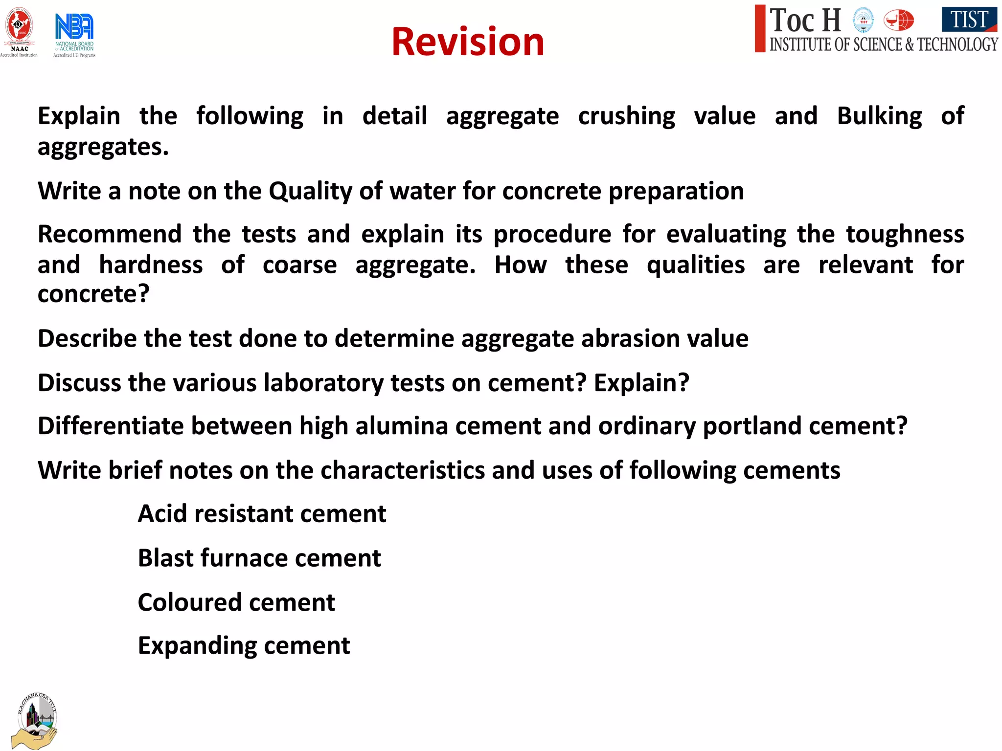 Explain the following in detail aggregate crushing value and Bulking of
aggregates.
Write a note on the Quality of water for concrete preparation
Recommend the tests and explain its procedure for evaluating the toughness
and hardness of coarse aggregate. How these qualities are relevant for
concrete?
Describe the test done to determine aggregate abrasion value
Discuss the various laboratory tests on cement? Explain?
Differentiate between high alumina cement and ordinary portland cement?
Write brief notes on the characteristics and uses of following cements
Acid resistant cement
Blast furnace cement
Coloured cement
Expanding cement
Revision
 