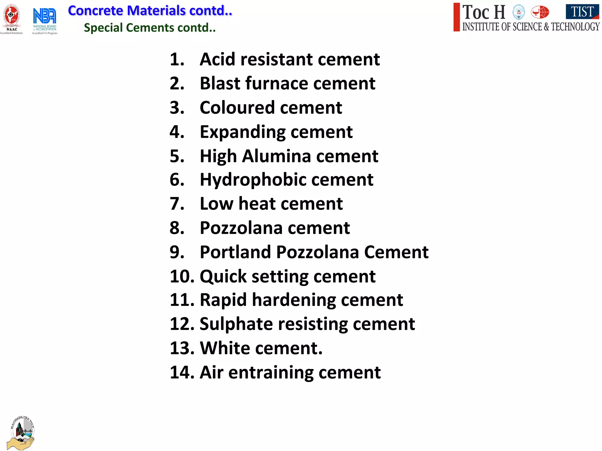 1. Acid resistant cement
2. Blast furnace cement
3. Coloured cement
4. Expanding cement
5. High Alumina cement
6. Hydrophobic cement
7. Low heat cement
8. Pozzolana cement
9. Portland Pozzolana Cement
10. Quick setting cement
11. Rapid hardening cement
12. Sulphate resisting cement
13. White cement.
14. Air entraining cement
Special Cements contd..
Concrete Materials contd..
 