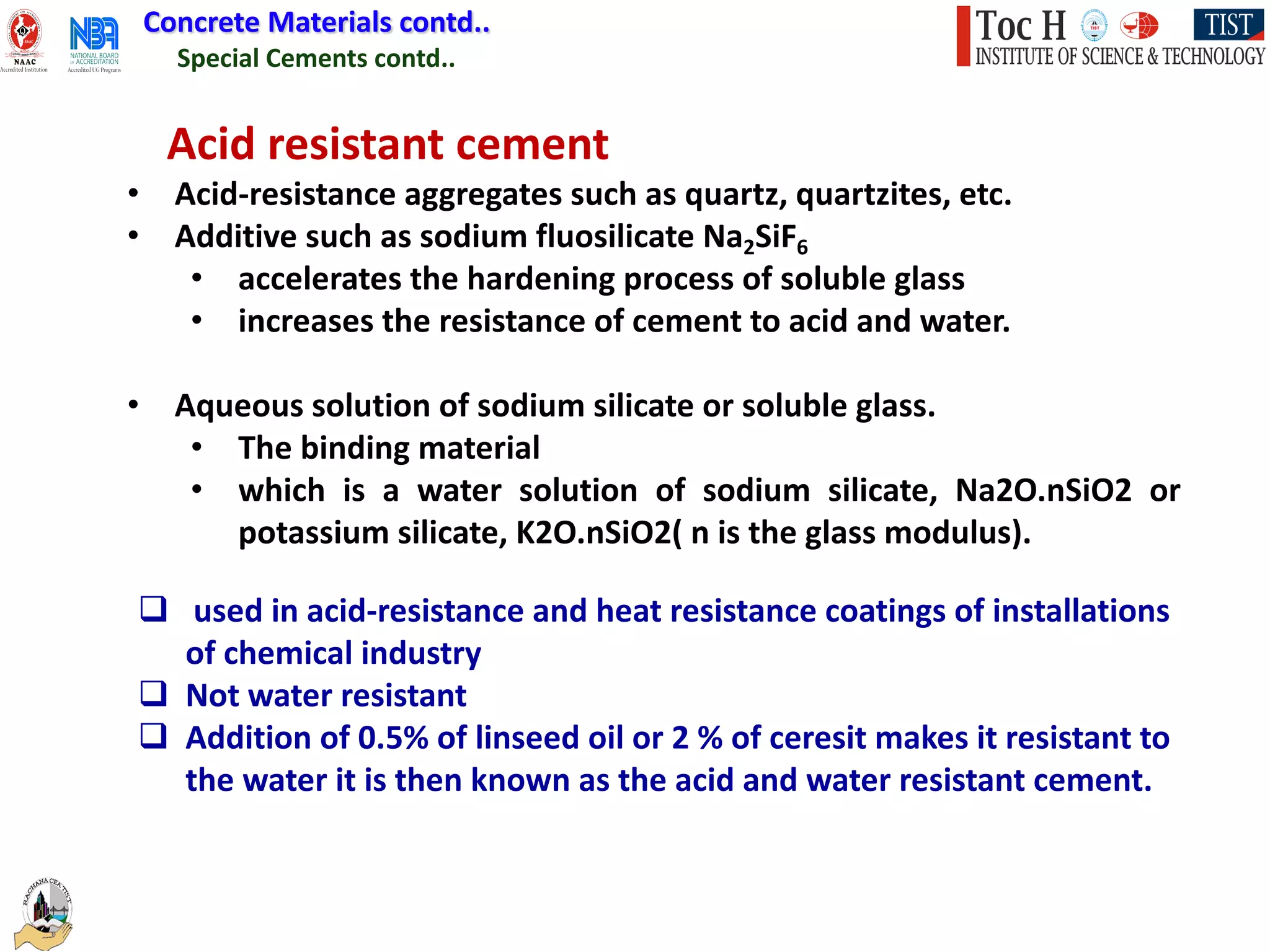 Special Cements contd..
Concrete Materials contd..
Acid resistant cement
• Acid-resistance aggregates such as quartz, quartzites, etc.
• Additive such as sodium fluosilicate Na2SiF6
• accelerates the hardening process of soluble glass
• increases the resistance of cement to acid and water.
• Aqueous solution of sodium silicate or soluble glass.
• The binding material
• which is a water solution of sodium silicate, Na2O.nSiO2 or
potassium silicate, K2O.nSiO2( n is the glass modulus).
q used in acid-resistance and heat resistance coatings of installations
of chemical industry
q Not water resistant
q Addition of 0.5% of linseed oil or 2 % of ceresit makes it resistant to
the water it is then known as the acid and water resistant cement.
 