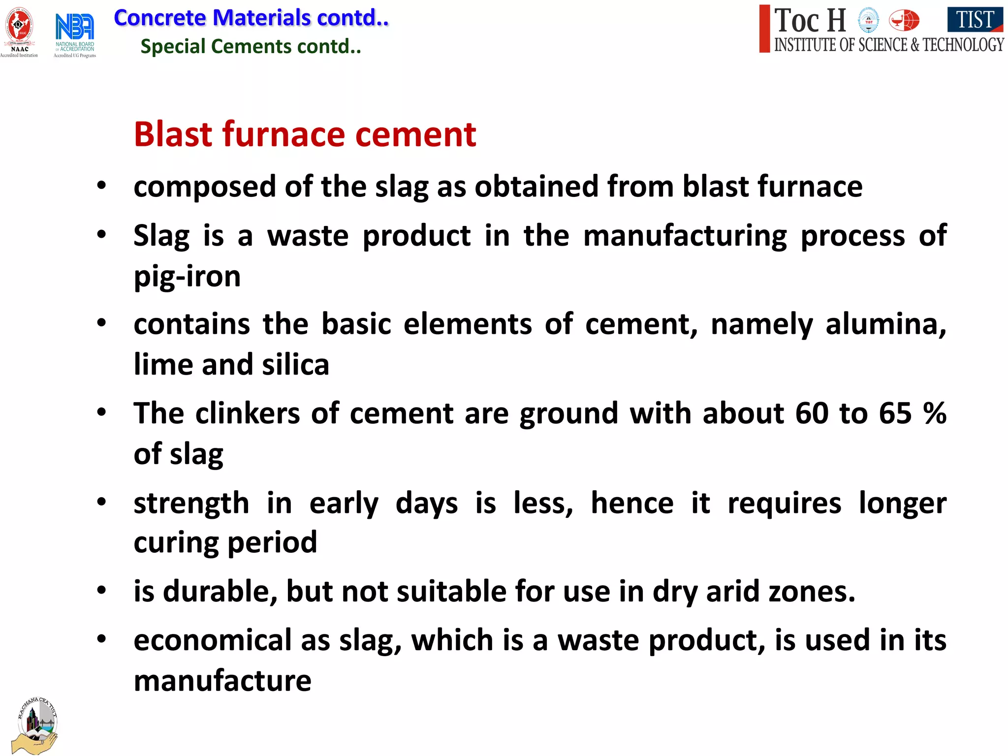 Special Cements contd..
Concrete Materials contd..
Blast furnace cement
• composed of the slag as obtained from blast furnace
• Slag is a waste product in the manufacturing process of
pig-iron
• contains the basic elements of cement, namely alumina,
lime and silica
• The clinkers of cement are ground with about 60 to 65 %
of slag
• strength in early days is less, hence it requires longer
curing period
• is durable, but not suitable for use in dry arid zones.
• economical as slag, which is a waste product, is used in its
manufacture
 