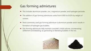 Gas forming admixtures
 This includes aluminium powder, zinc, magnesium powder, and hydrogen peroxide.
 The addition of gas forming admixtures varies from 0.005 to 0.02% by weight of
cement.
 Most commonly used gas forming admixture is aluminium powder and it results in
formation of hydrogen gas bubbles.
 Gas-forming admixtures help maintain concrete's initial volume, counteracting
settlement and bleeding, by generating or liberating bubbles in the mix.
 