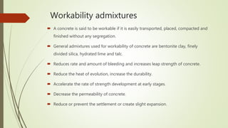 Workability admixtures
 A concrete is said to be workable if it is easily transported, placed, compacted and
finished without any segregation.
 General admixtures used for workability of concrete are bentonite clay, finely
divided silica, hydrated lime and talc.
 Reduces rate and amount of bleeding and increases leap strength of concrete.
 Reduce the heat of evolution, increase the durability.
 Accelerate the rate of strength development at early stages.
 Decrease the permeability of concrete.
 Reduce or prevent the settlement or create slight expansion.
 