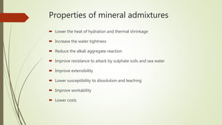 Properties of mineral admixtures
 Lower the heat of hydration and thermal shrinkage
 Increase the water tightness
 Reduce the alkali aggregate reaction
 Improve resistance to attack by sulphate soils and sea water
 Improve extensibility
 Lower susceptibility to dissolution and leaching
 Improve workability
 Lower costs
 