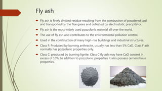 Fly ash
 Fly ash is finely divided residue resulting from the combustion of powdered coal
and transported by the flue gases and collected by electrostatic precipitator.
 Fly ash is the most widely used pozzolanic material all over the world.
 The use of fly ash also contributes to the environmental pollution control.
 Used in the construction of many high-rise buildings and industrial structures.
 Class F: Produced by burning anthracite, usually has less than 5% CaO. Class F ash
normally has pozzolanic properties only.
 Class C: produced by burning lignite. Class C fly ash may have CaO content in
excess of 10%. In addition to pozzolanic properties it also possess cementitious
properties.
 