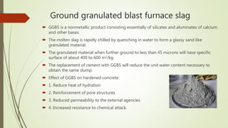 Ground granulated blast furnace slag
 GGBS is a nonmetallic product consisting essentially of silicates and aluminates of calcium
and other bases.
 The molten slag is rapidly chilled by quenching in water to form a glassy sand like
granulated material.
 The granulated material when further ground to less than 45 microns will have specific
surface of about 400 to 600 m2/kg.
 The replacement of cement with GGBS will reduce the unit water content necessary to
obtain the same slump.
 Effect of GGBS on hardened concrete:
 1. Reduce heat of hydration
 2. Reinforcement of pore structures
 3. Reduced permeability to the external agencies
 4. Increased resistance to chemical attack.
 