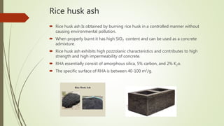 Rice husk ash
 Rice husk ash Is obtained by burning rice husk in a controlled manner without
causing environmental pollution.
 When properly burnt it has high SiO2 content and can be used as a concrete
admixture.
 Rice husk ash exhibits high pozzolanic characteristics and contributes to high
strength and high impermeability of concrete.
 RHA essentially consist of amorphous silica, 5% carbon, and 2% K2o.
 The specific surface of RHA is between 40-100 m2/g.
 