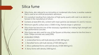 Silica fume
 Silica fume, also referred to as microsilica or condensed silica fume, is another material
that is used as an artificial pozzolanic admixture.
 It is a product resulting from reduction of high purity quartz with coal in an electric arc
furnace in the manufacture of silicon.
 Contains at least 85% SiO2 content with mean particle size between 0.1 and 0.2 micron.
 Minimum specific surface area is 15000 m2/kg. Particle shape is spherical.
 Silica fume has become one of the necessary ingredients for making high strength and
high performance concrete.
 Silica fume was also used for one of the flyovers at Mumbai, where for the first time in
India 75Mpa concrete was used(1999).
 AVAILABLE FORMS:
 1. Undensified forms with bulk density of 200-300 kg/m3.
 2. Densified forms with bulk density of 500-600 kg/m3.
 3. Micro-pellestied forms with bulk density of 600-800 kg/m3.
 4. Slurry forms with density 1400 kg/m3.
 