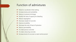 Function of admixtures
 Retard or accelerate initial setting
 Increase slump and workability
 Reduce or prevent shrinkage
 Modify the rate of capacity for bleeding
 Reduce segregation
 Decrease weight of concrete
 Improve durability
 Decrease the rate of heat of hydration
 Reduce permeability
 To make porous concrete
 To make colouring concrete
 Increase bond of concrete to steel reinforcement
 
